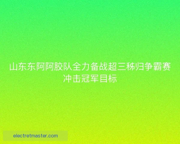 山东东阿阿胶队全力备战超三秭归争霸赛冲击冠军目标