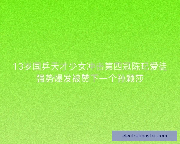 13岁国乒天才少女冲击第四冠陈玘爱徒强势爆发被赞下一个孙颖莎