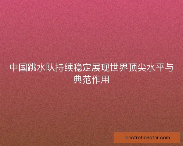 中国跳水队持续稳定展现世界顶尖水平与典范作用