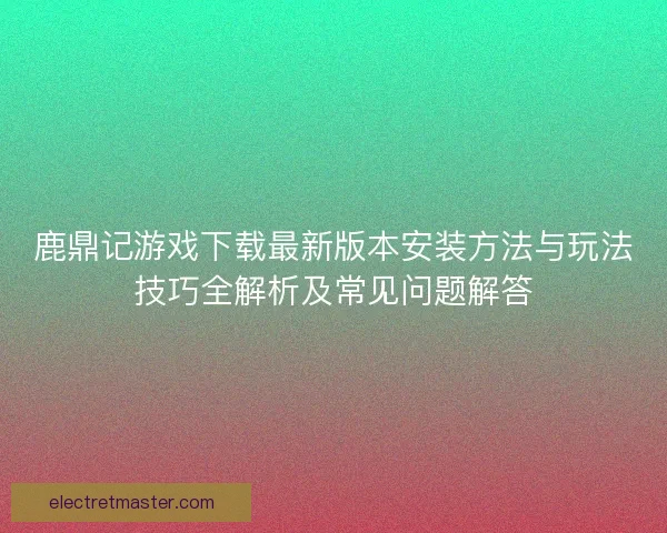 鹿鼎记游戏下载最新版本安装方法与玩法技巧全解析及常见问题解答