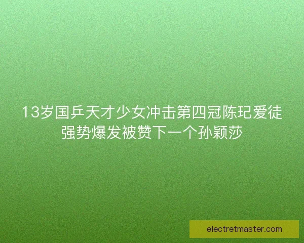 13岁国乒天才少女冲击第四冠陈玘爱徒强势爆发被赞下一个孙颖莎